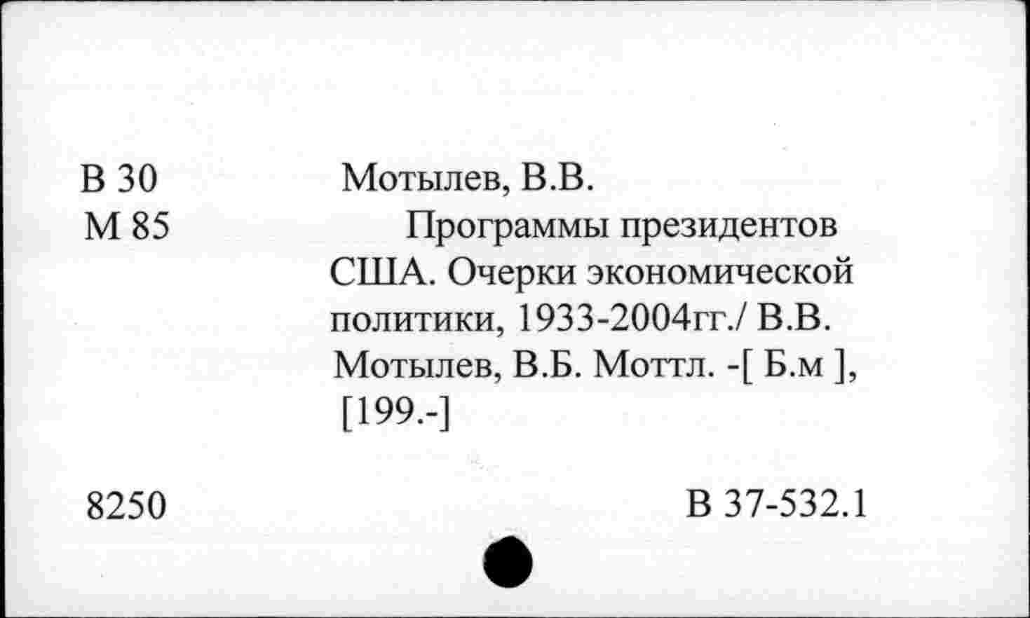 ﻿В 30 М 85	Мотылев, В.В. Программы президентов США. Очерки экономической политики, 1933-2004гг./В.В. Мотылев, В.Б. Моттл. -[ Б.м ], [199--]
8250	В 37-532.1